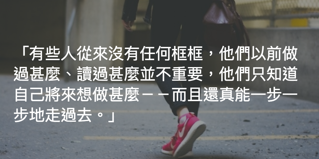 有些人從來沒有任何框框,他們以前做過甚麼、讀過甚麼並不重要,他們只知道自己將來想做甚麼--而且還真能一步一步地走過去。