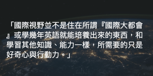 國際視野並不是住在所謂「國際大都會」或學幾年英語就能培養出來的東西,和學習其他知識、能力一樣,所需要的只是好奇心與行動力。