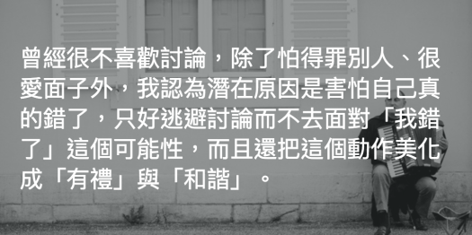 曾經很不喜歡討論,除了怕得罪別人、很愛面子外,我認為潛在原因是害怕自己真的錯了,只好逃避討論而不去面對「我錯了」這個可能性,而且還把這個動作美化成「有禮」與「和諧」。