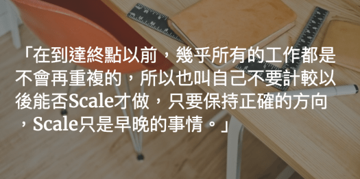 在到達終點以前，幾乎所有的工作都是不會再重複的，所以也叫自己不要計較以後能否Scale才做，只要保持正確的方向，Scale只是早晚的事情。