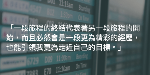 一段旅程的終結代表著另一段旅程的開始，而且必然會是一段更為精彩的經歷，也能引領我更為走近自己的目標。