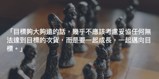 目標夠大夠遠的話，幾乎不應該考慮妥協任何無法達到目標的次貨，而是要一起成長，一起邁向目標。